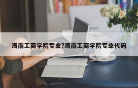 海南工商学院专业?海南工商学院专业代码